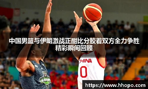 中国男篮与伊朗激战正酣比分胶着双方全力争胜精彩瞬间回顾